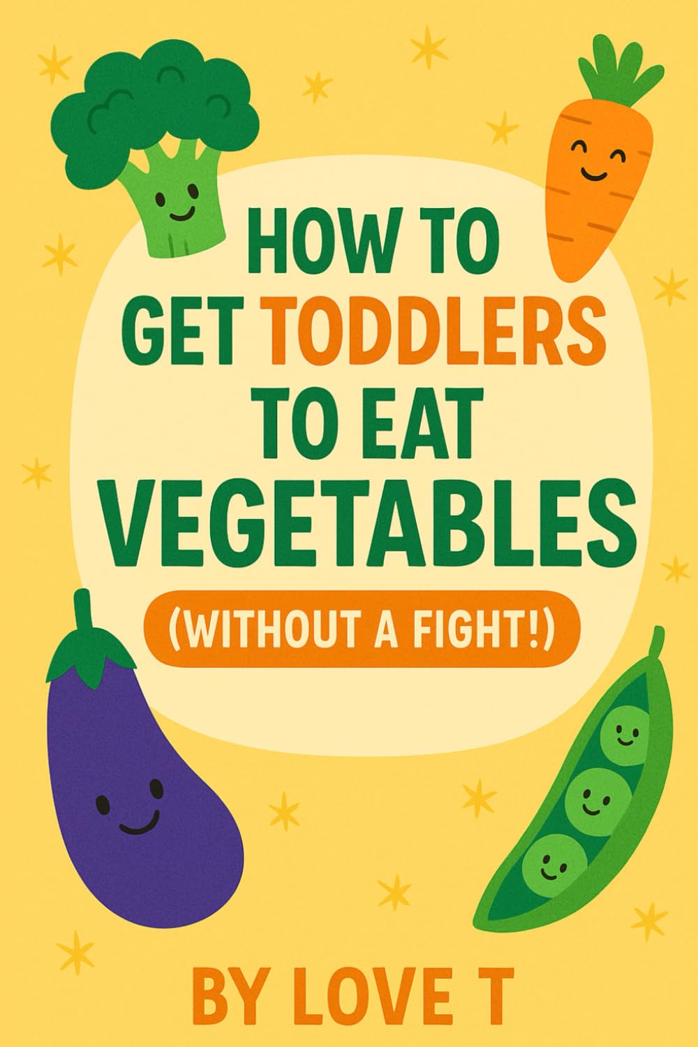 How to Get Toddlers to Eat Vegetables (Without a Fight): A Fun and Practical Guide for Parents with Picky Eaters | Simple Tips, Easy Recipes & the 7-