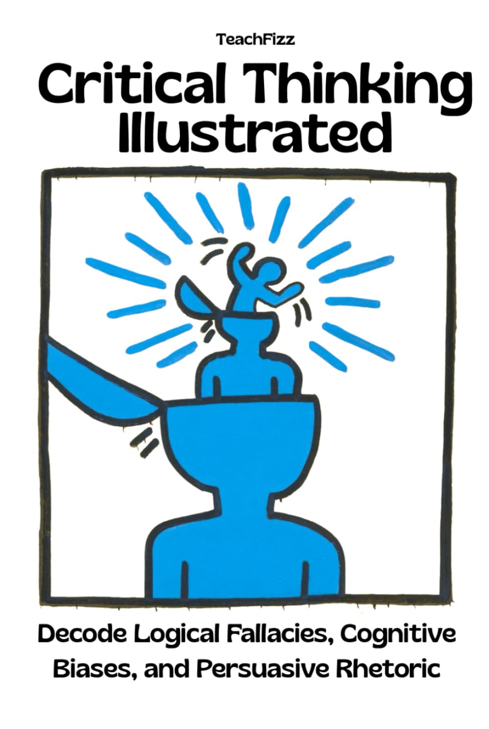 Critical Thinking Illustrated. Decode Logical Fallacies, Cognitive Biases, and Persuasive Rhetoric: How to Detect the Mental Habits That Distort Reasoning (TEACHER 2.0)