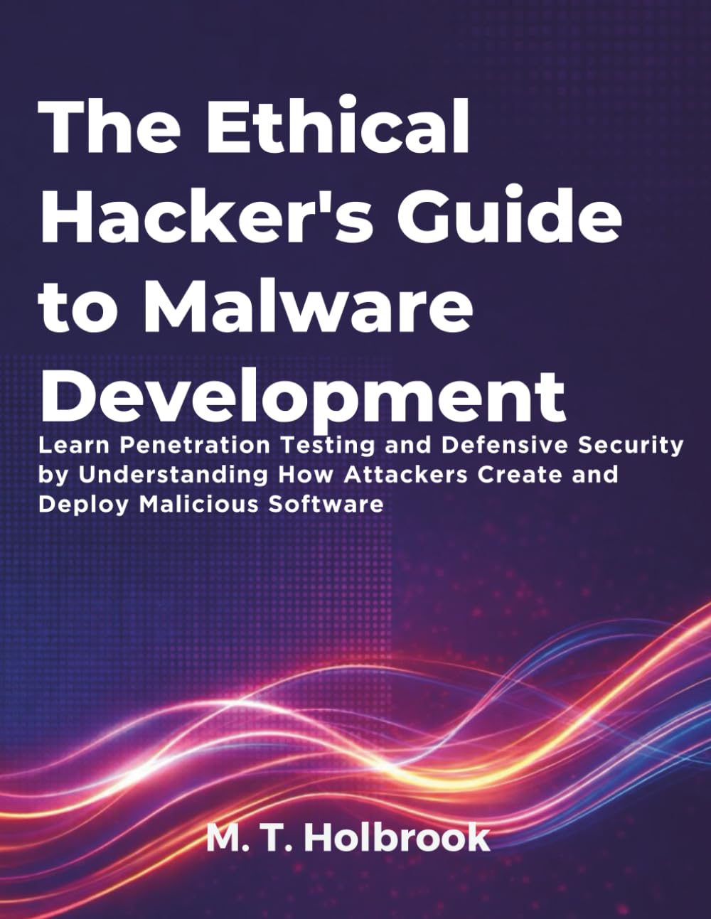 The Ethical Hacker's Guide to Malware Development: Learn Penetration Testing and Defensive Security by Understanding How Attackers Create and Deploy Malicious Software