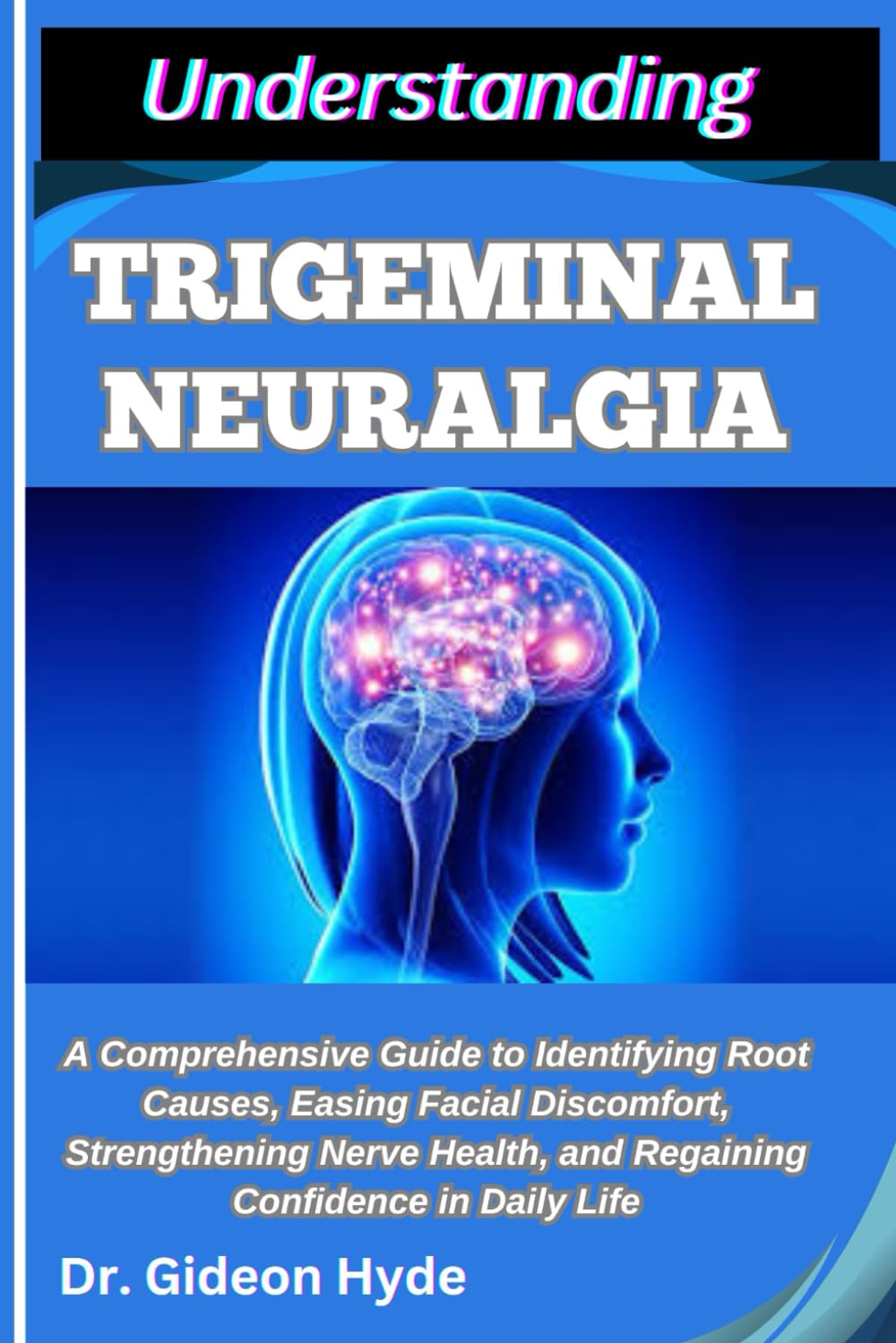 UNDERSTANDING TRIGEMINAL NEURALGIA: A Comprehensive Guide to Identifying Root Causes, Easing Facial Discomfort, Strengthening Nerve Health, and Regaining Confidence in Daily Life