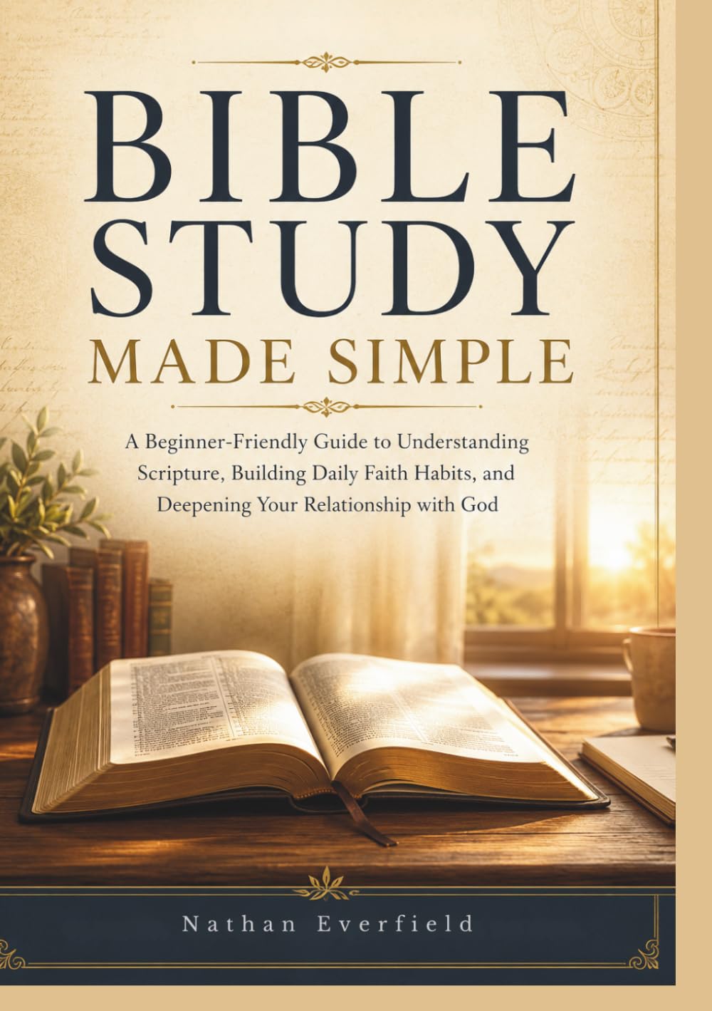 BIBLE STUDY MADE SIMPLE: A Beginner-Friendly Guide to Understanding Scripture, Building Daily Faith Habits, and Deepening Your Relationship with God