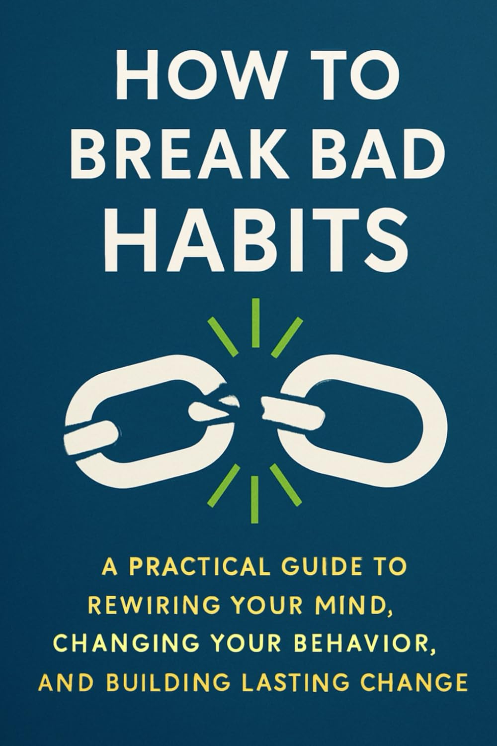 How to Break Bad Habits:: A Practical Guide to Rewiring Your Mind, Changing Your Behavior, and Building Lasting Change