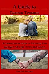 A Guide to Parenting Teenagers: A Compassionate Guide to Parenting Your Teenagers Through Storms and Sunsets