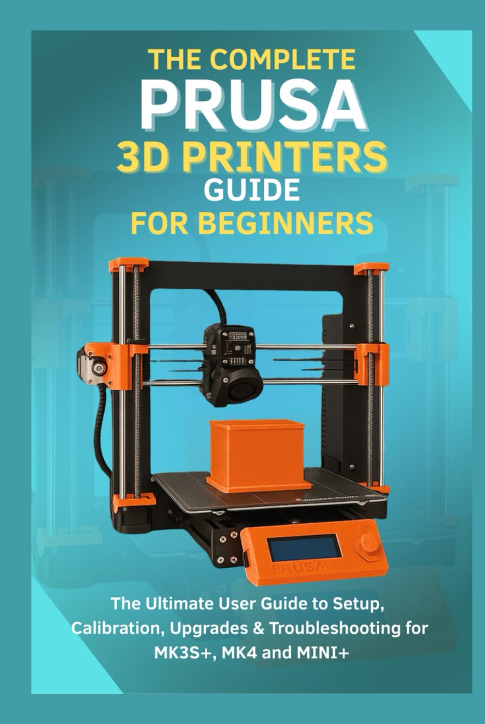 The Complete Prusa 3D Printers Guide for Beginners: The Ultimate User Guide to Setup, Calibration, Upgrades & Troubleshooting for MK3S+, MK4, MINI+