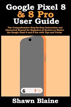 Google Pixel 8 & 8 Pro User Guide The Comprehensive Step-by-Step Instruction and Illustrated Manual for Beginners & Seniors to Master the Google Pixel 8 and 8 Pro with Tips and Tricks