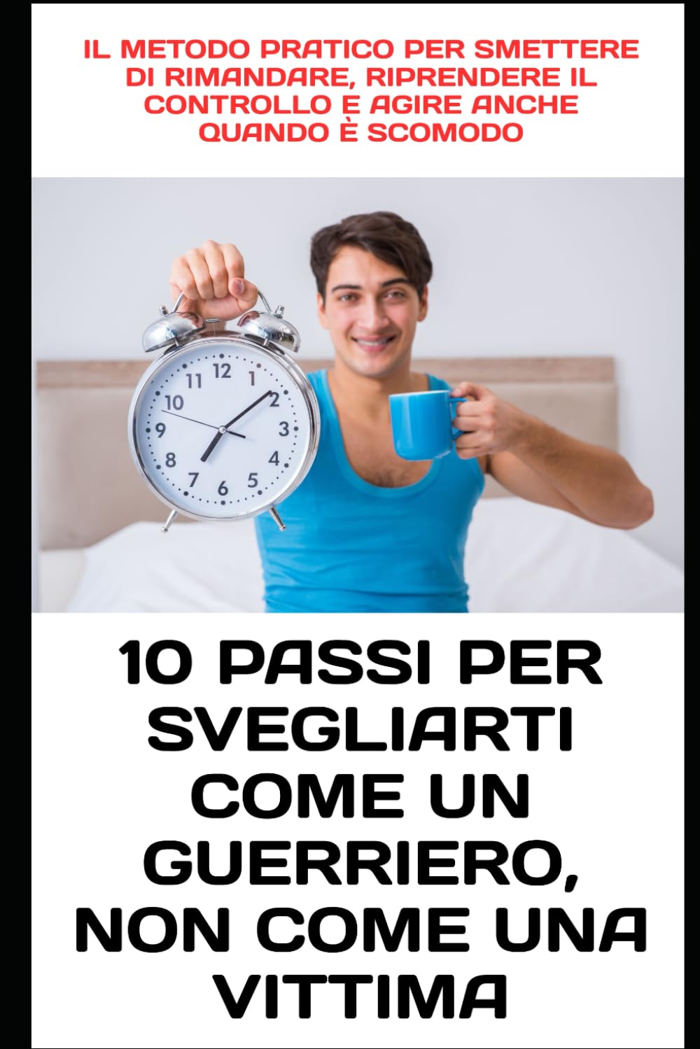 10 Passi per Svegliarti Come un Guerriero, Non Come una Vittima: Il metodo pratico per smettere di rimandare, riprendere il controllo e agire anche quando è scomodo