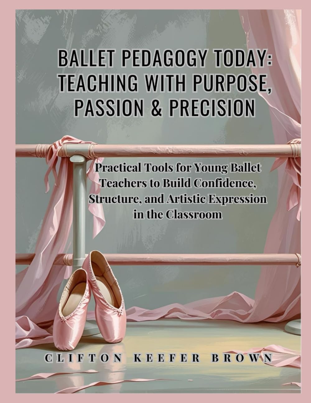 Ballet Pedagogy Today: Teaching with Purpose, Passion & Precision: Practical Tools for Young Ballet Teachers to Build Confidence, Structure, and Artistic Expression in the Classroom