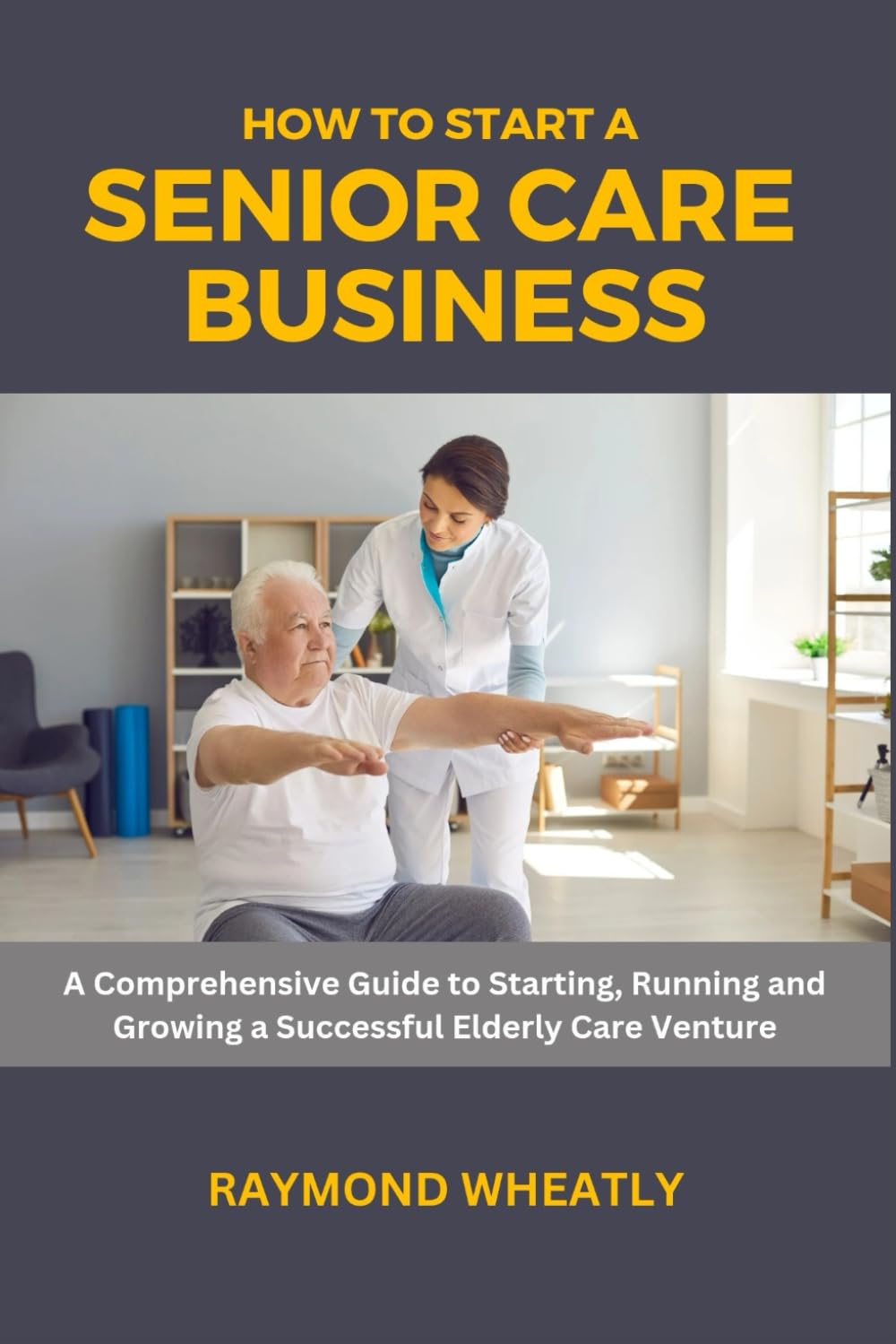 How to Start a Senior Care Business: A Comprehensive Guide to Starting, Running and Growing a Successful Elderly Care Venture