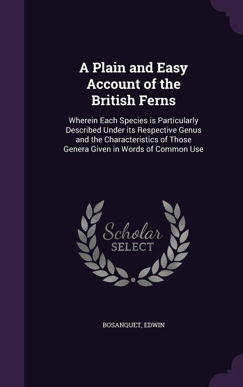 A Plain and Easy Account of the British Ferns: Wherein Each Species is Particularly Described Under its Respective Genus and the Characteristics of Those Genera Given in Words of Common Use