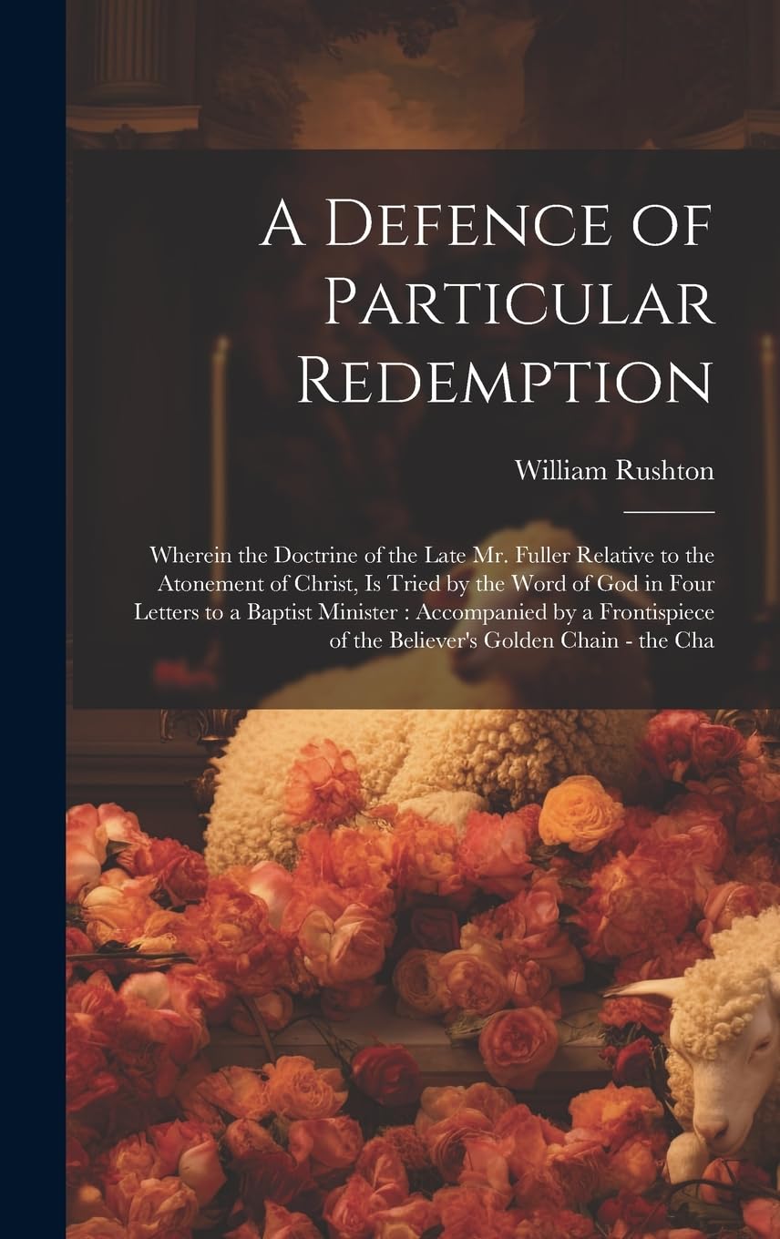 A Defence of Particular Redemption: Wherein the Doctrine of the Late Mr. Fuller Relative to the Atonement of Christ, Is Tried by the Word of God in ... of the Believer's Golden Chain - the Cha