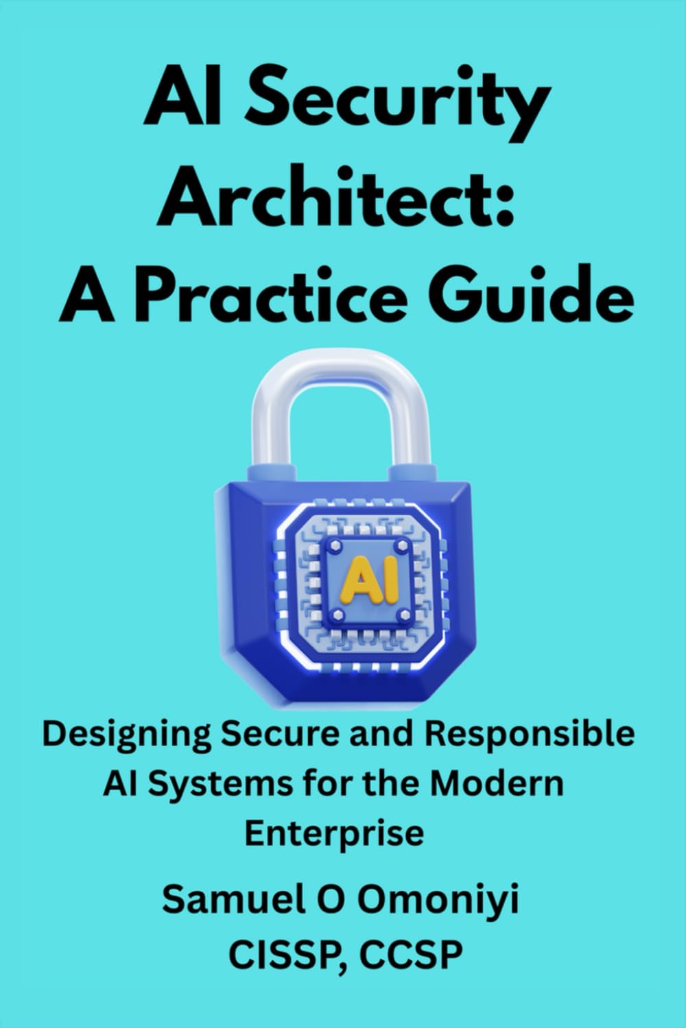 AI Security Architect- A Practice Guide: Designing Secure and Responsible AI Systems for the Modern Enterprise