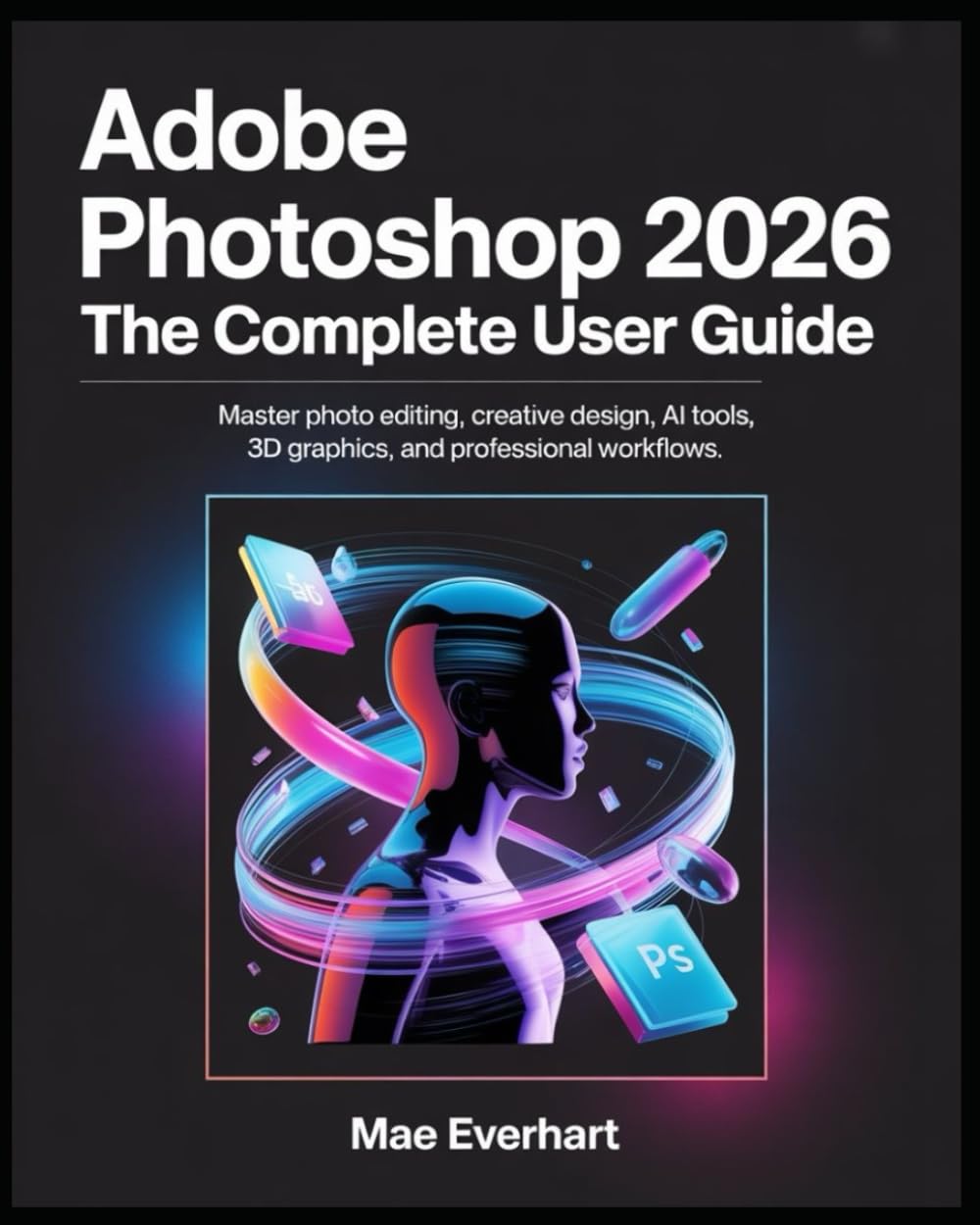 Adobe Photoshop 2026: The Complete User Guide: Master Photo Editing, Creative Design, Ai Tools, 3d Graphics, And Professional Workflows