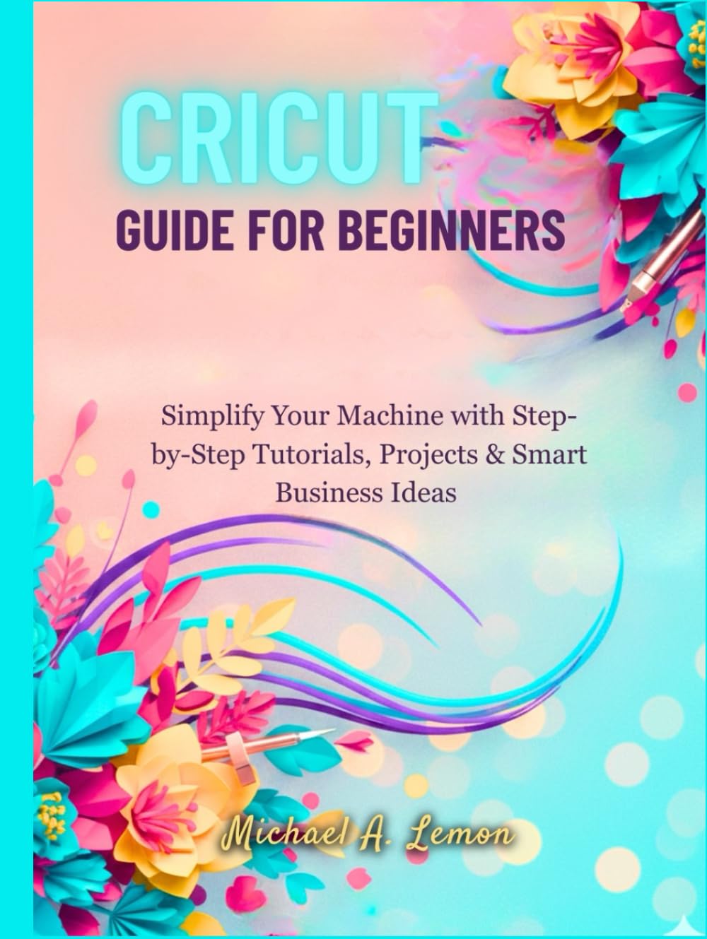 CRICUT GUIDE FOR BEGINNERS: Simplify Your Machine with Step-by-Step Tutorials, Projects & Smart Business Ideas