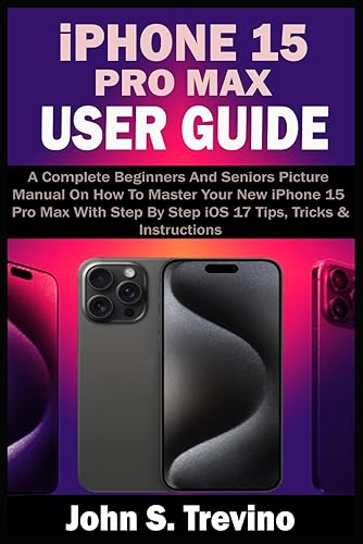 iPHONE 15 PRO MAX USER GUIDE: A Complete Beginners And Seniors Picture Manual On How To Master Your New iPhone 15 Pro Max With Step By Step iOS 17 Tips, Tricks &amp; Instructions