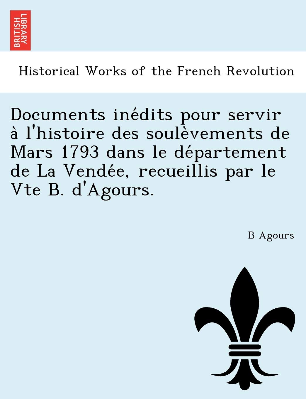 Documents Ine Dits Pour Servir A L'Histoire Des Soule Vements de Mars 1793 Dans Le de Partement de La Vende E, Recueillis Par Le Vte B. D'Agours. (French Edition)