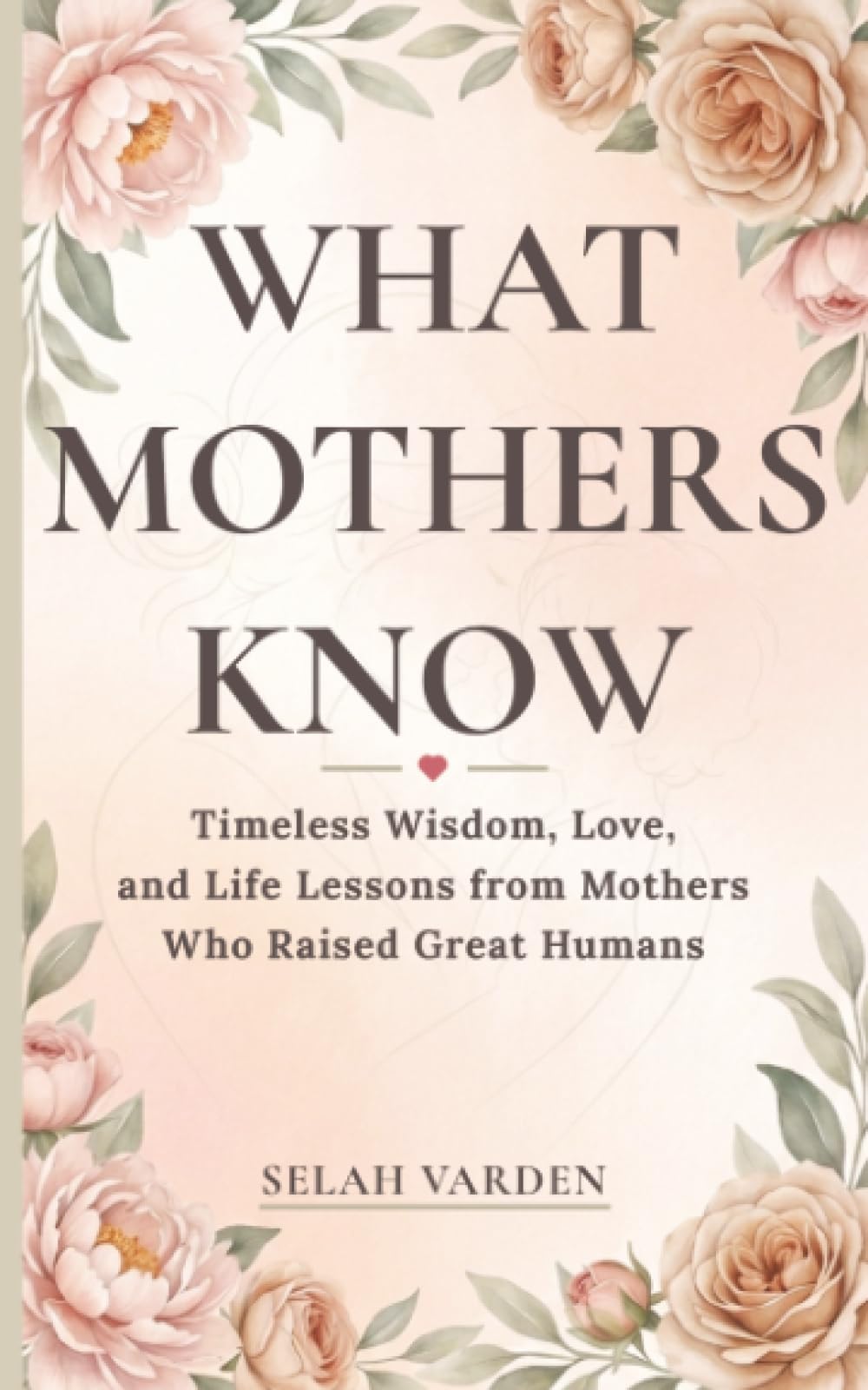 What Mothers Know: Timeless Wisdom, Love, and Parenting Lessons from Mothers Who Raised Great Humans: 1 (The Great Humans Series)