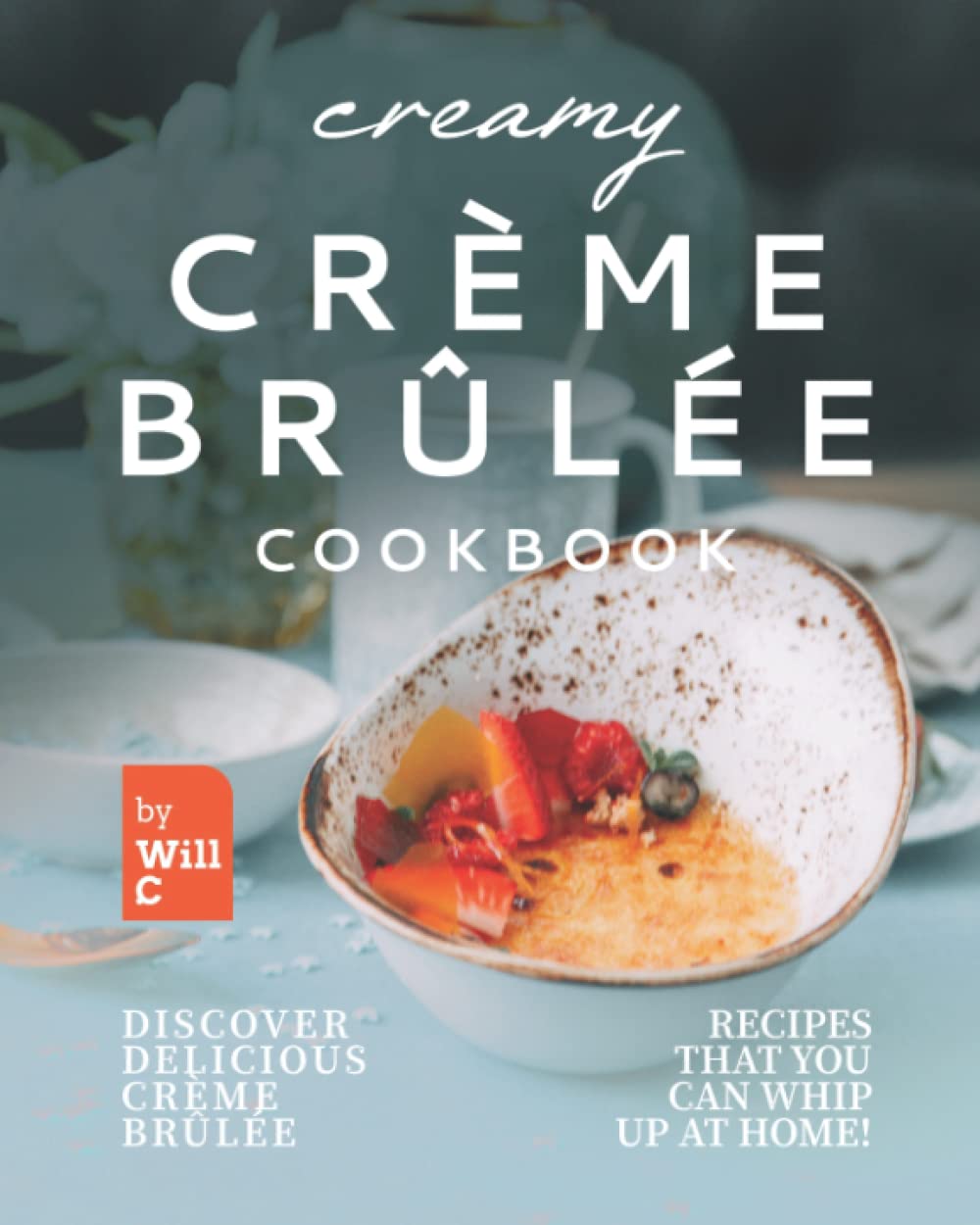 Creamy Crème Brûlée Cookbook: Discover Delicious Crème Brûlée Recipes That You Can Whip Up at Home!