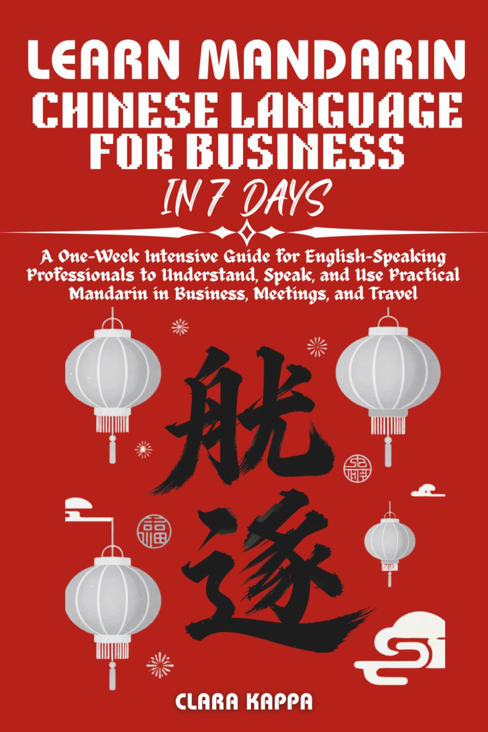LEARN MANDARIN CHINESE LANGUAGE FOR BUSINESS IN 7 DAYS: A One-Week Intensive Guide for English-Speaking Professionals to Understand, Speak, and Use ... and Travel (Language Mastery Guides)