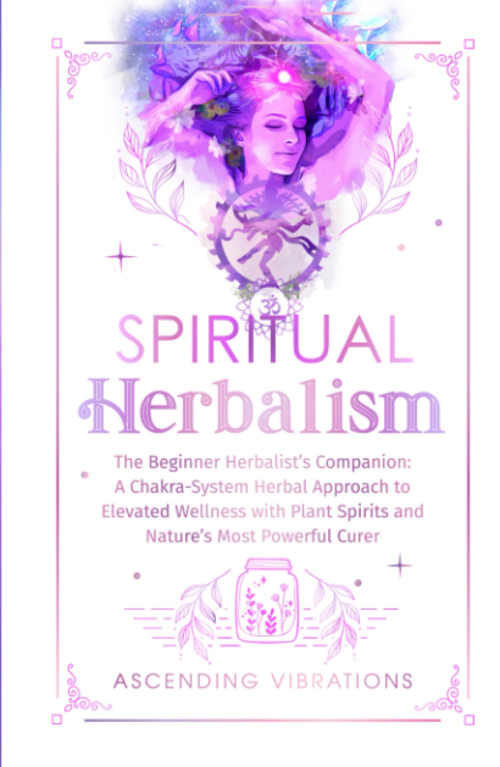 Spiritual Herbalism: The Beginner Herbalist’s Companion: A Chakra-System Herbal Approach to Elevated Wellness with Plant Spirits and Nature’s Most Powerful Curer