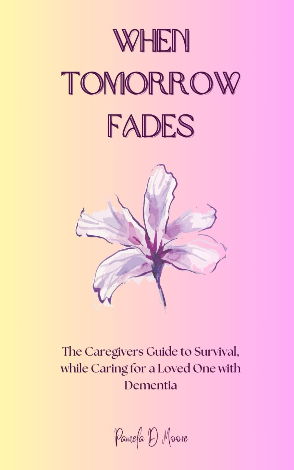When Tomorrow Fades: The Caregivers Guide to Survival, while Caring for a Loved One with Dementia