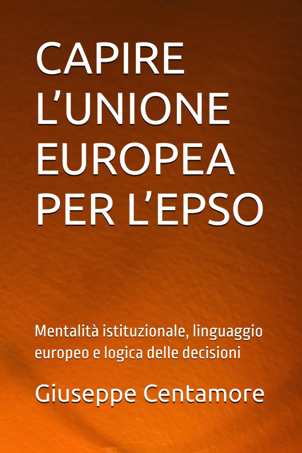 CAPIRE L’UNIONE EUROPEA PER L’EPSO: Mentalità istituzionale, linguaggio europeo e logica delle decisioni (Preparazione EPSO – Manuali Centamore)