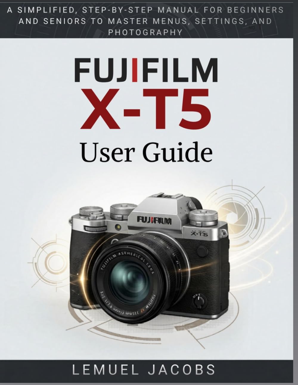 FUJIFILM X-T5 User Guide: A Simplified, Step-by-Step Manual for Beginners and Seniors to Master Menus, Settings, and Photography