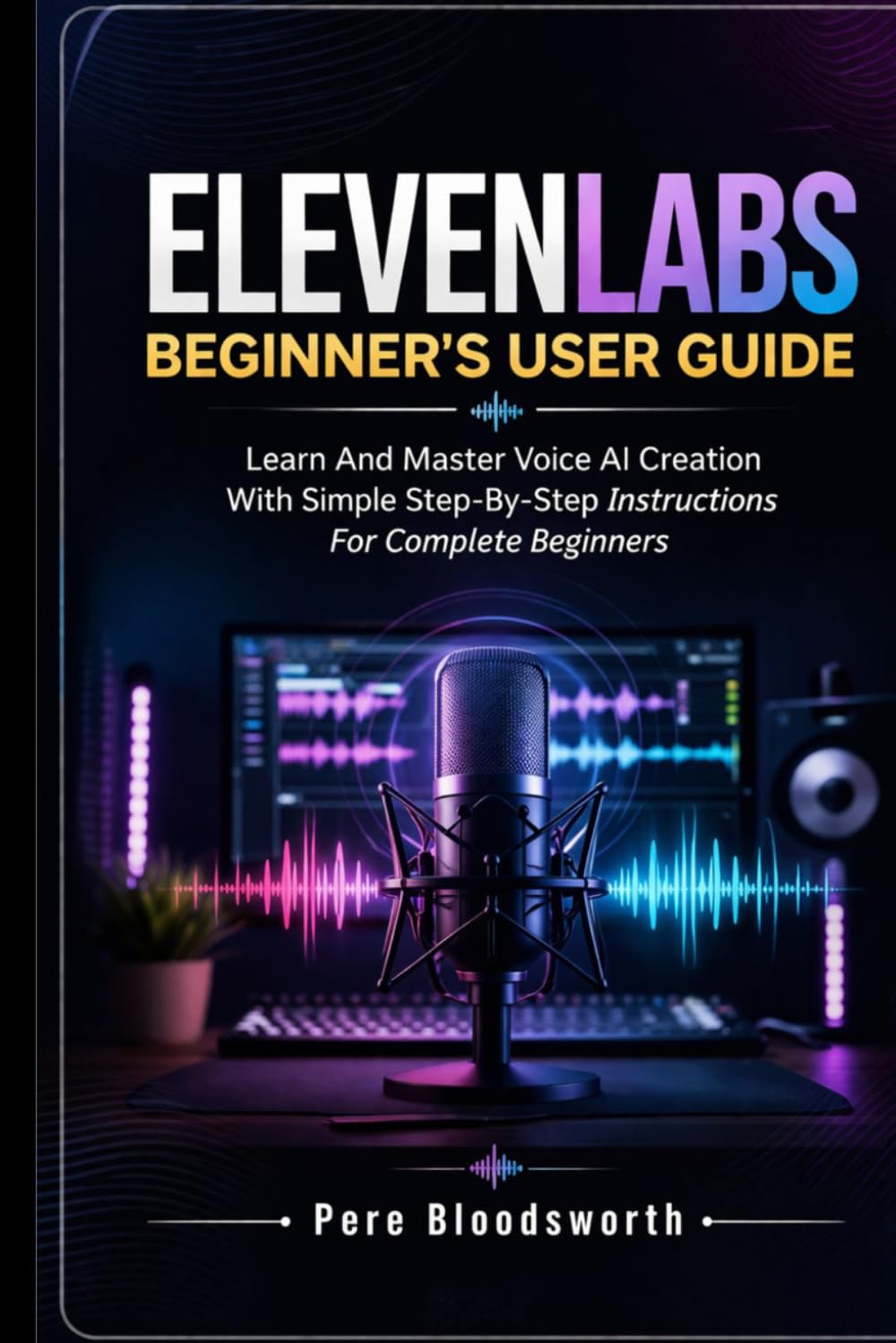 ELEVENLABS BEGINNER’S USER GUIDE: Learn And Master Voice AI Creation With Simple Step-By-Step Instructions For Complete Beginners