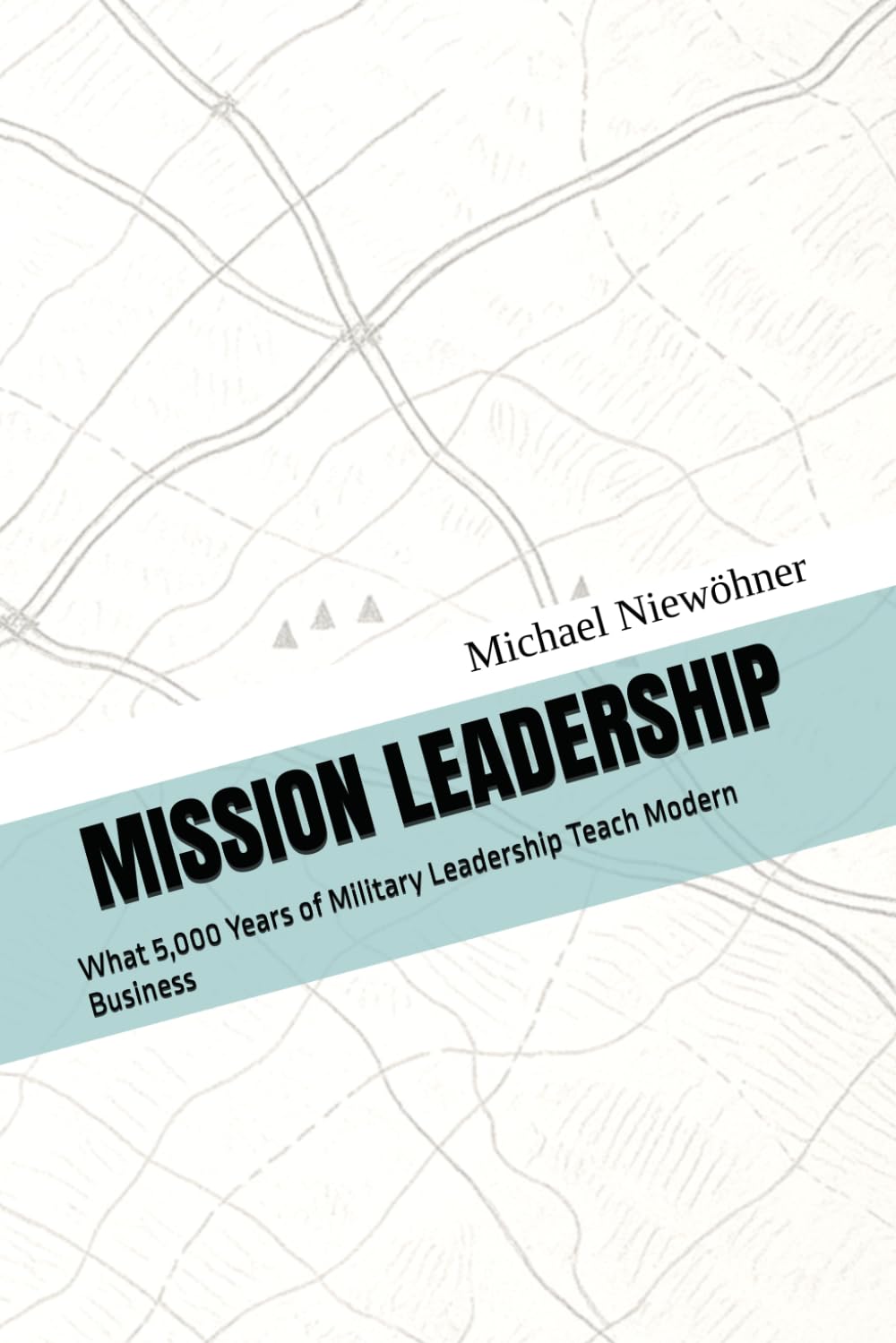 MISSION LEADERSHIP: What 5,000 Years of Military Leadership Teach Modern Business