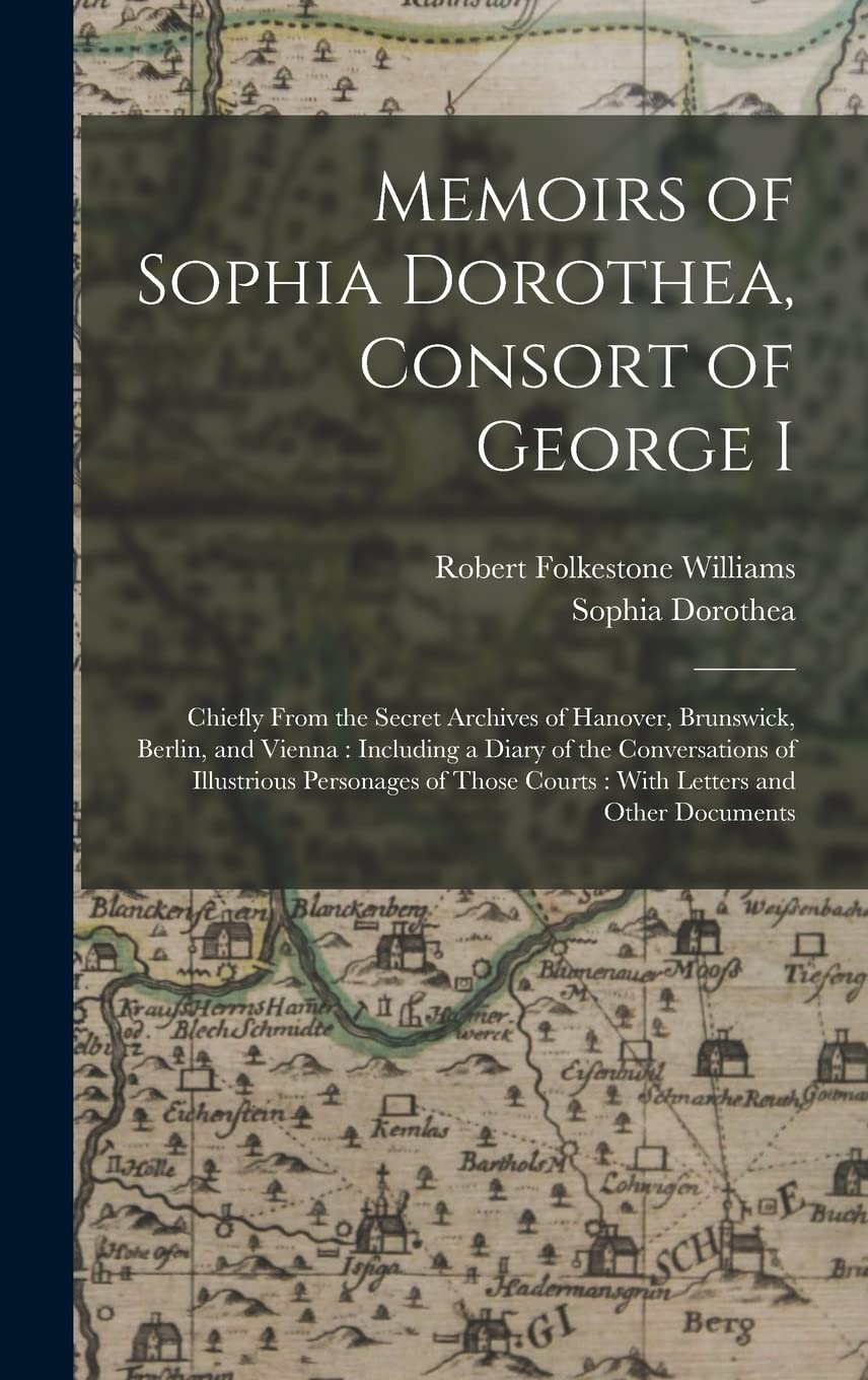 Memoirs of Sophia Dorothea, Consort of George I: Chiefly From the Secret Archives of Hanover, Brunswick, Berlin, and Vienna: Including a Diary of the ... Courts: With Letters and Other Documents