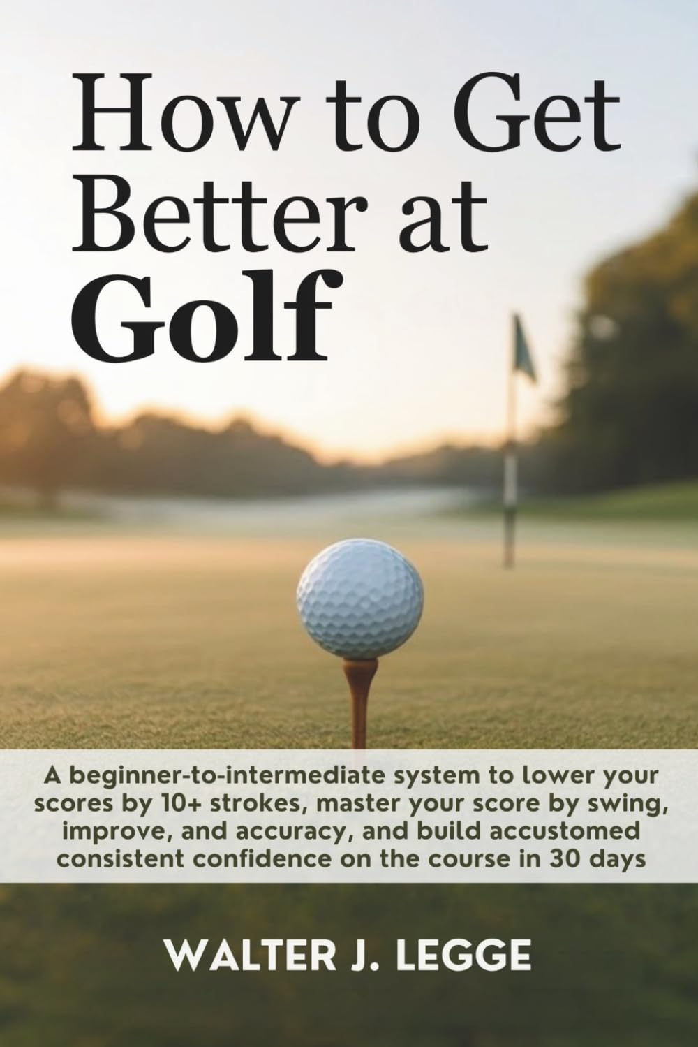 How to Get Better at Golf: A Beginner-to-Intermediate System to Lower Your Score by 10 Strokes, Master Your Swing, Improve Accuracy, and Build Consistent Confidence on the Course in 30 Days