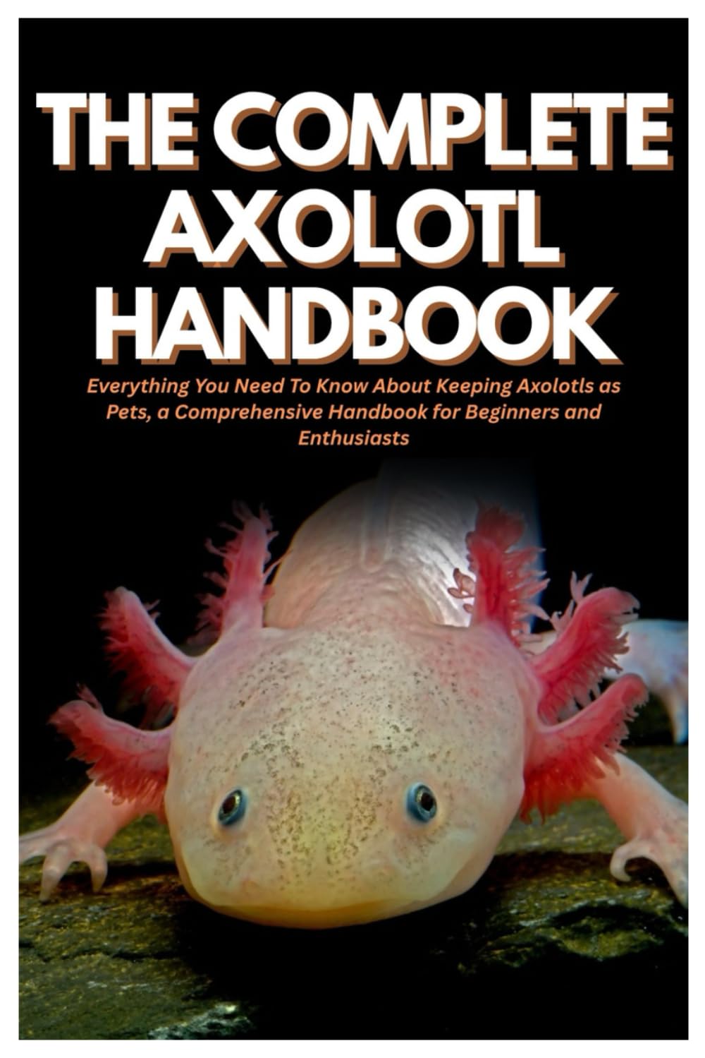 The Complete Axolotl Handbook: Everything You Need To Know About Keeping Axolotls as Pets, a Comprehensive Handbook for Beginners and Enthusiasts