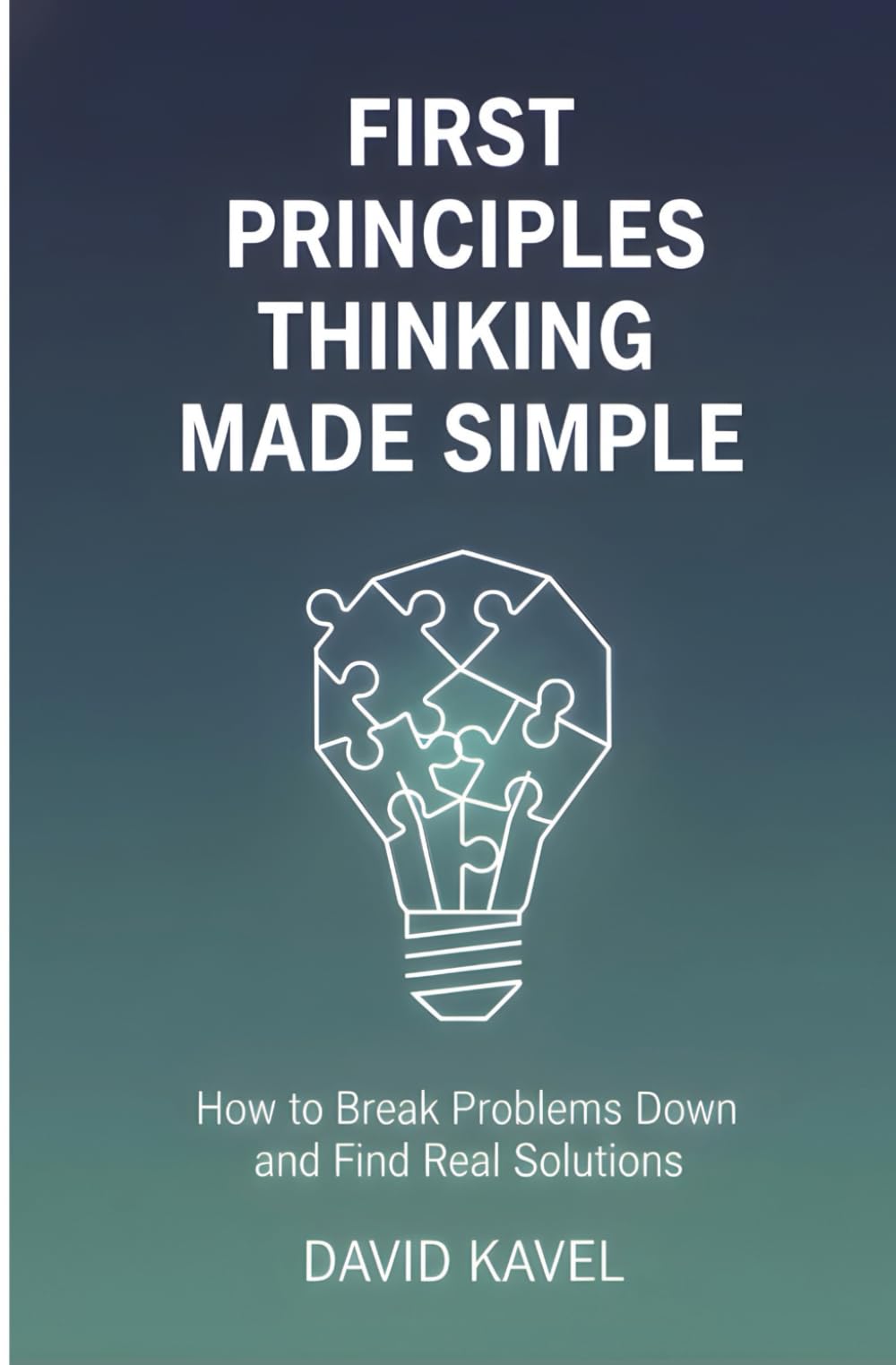First Principles Thinking Made Simple: How to Break Problems Down and Find Real Solutions