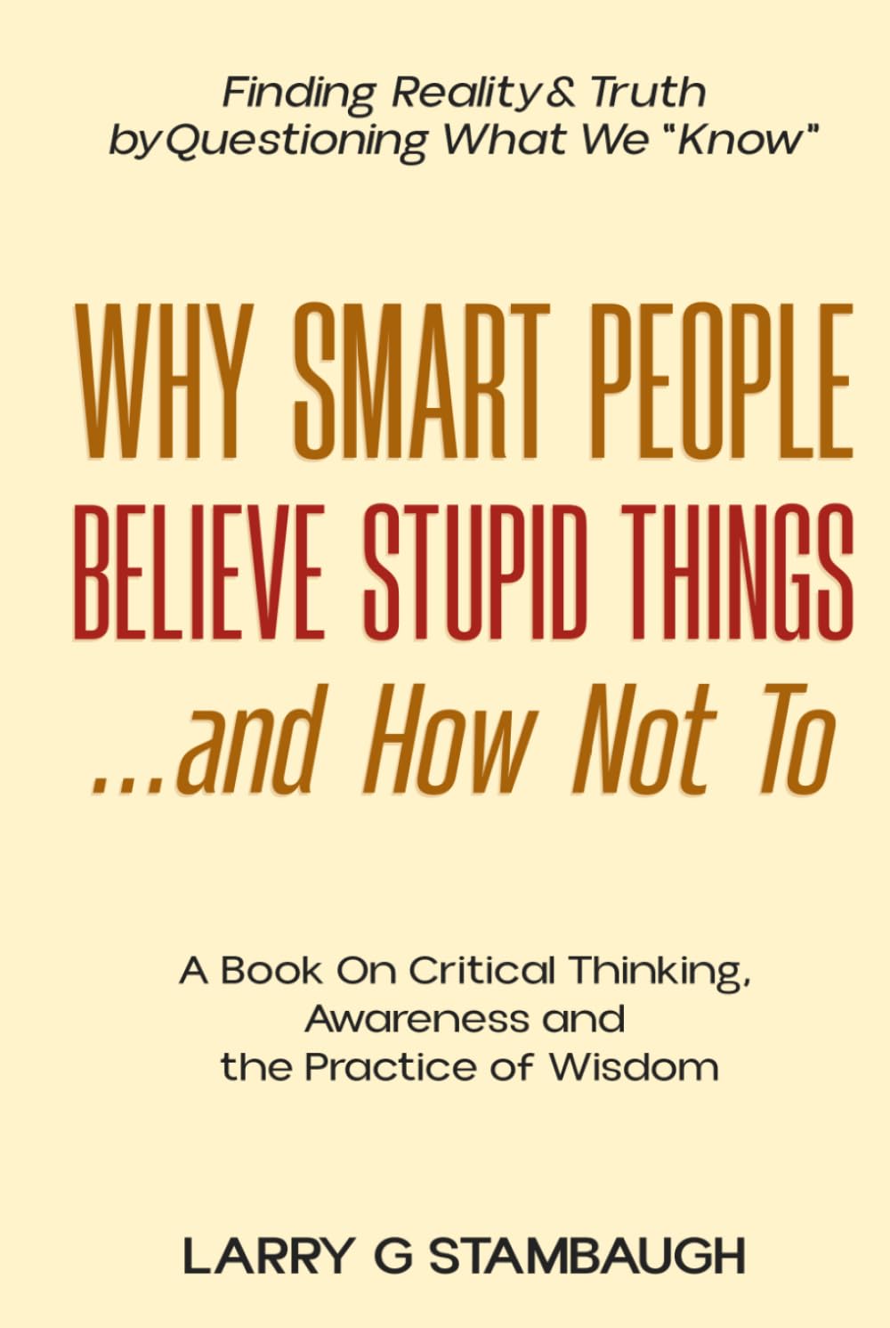 Why Smart People Believe Stupid Things . . . And How Not To: A Book on Critical Thinking, Awareness and the Practice of Wisdom