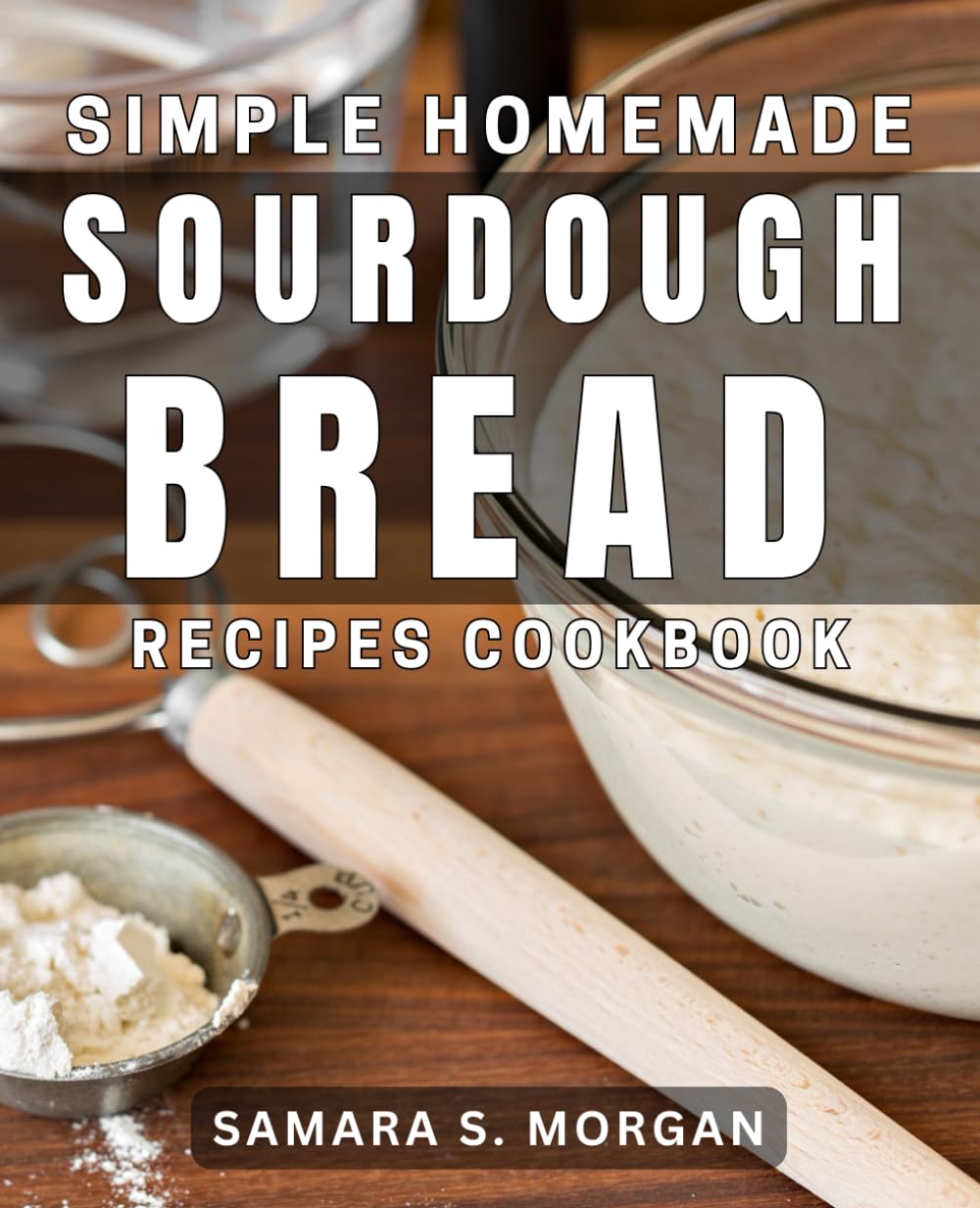 Simple Homemade Sourdough Bread Recipes Cookbook: Delicious Sourdough Bread Meals for Easy Home Baking Success