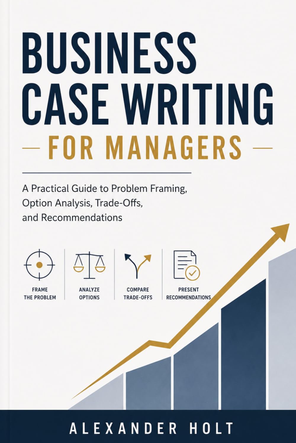 Business Case Writing for Managers: A Practical Guide to Problem Framing, Option Analysis, Trade-Offs, and Recommendations