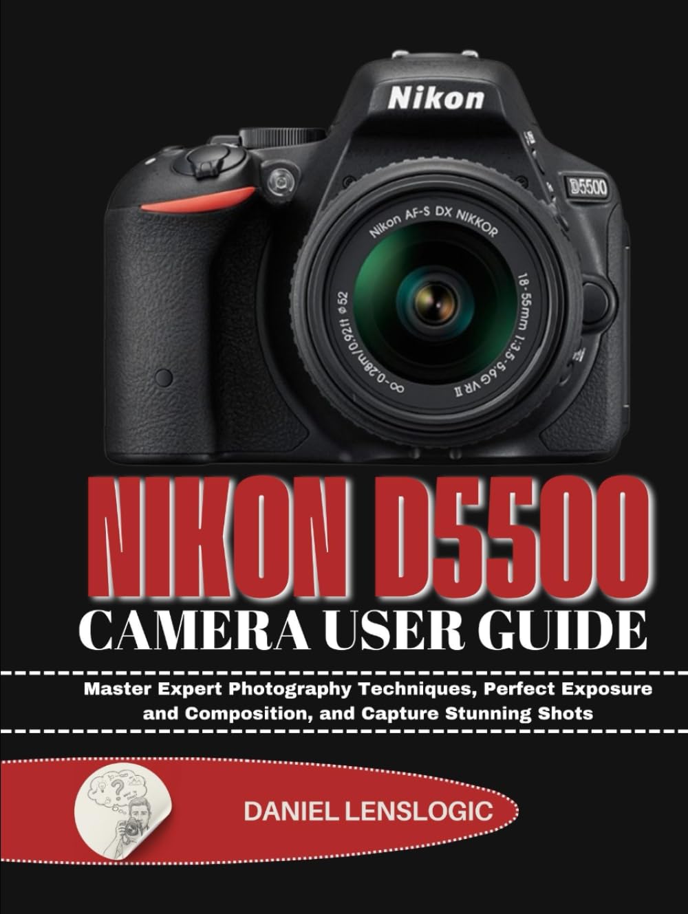 NIKON D5500 CAMERA USER GUIDE: Master Expert Photography Techniques, Perfect Exposure and Composition, and Capture Stunning Shots