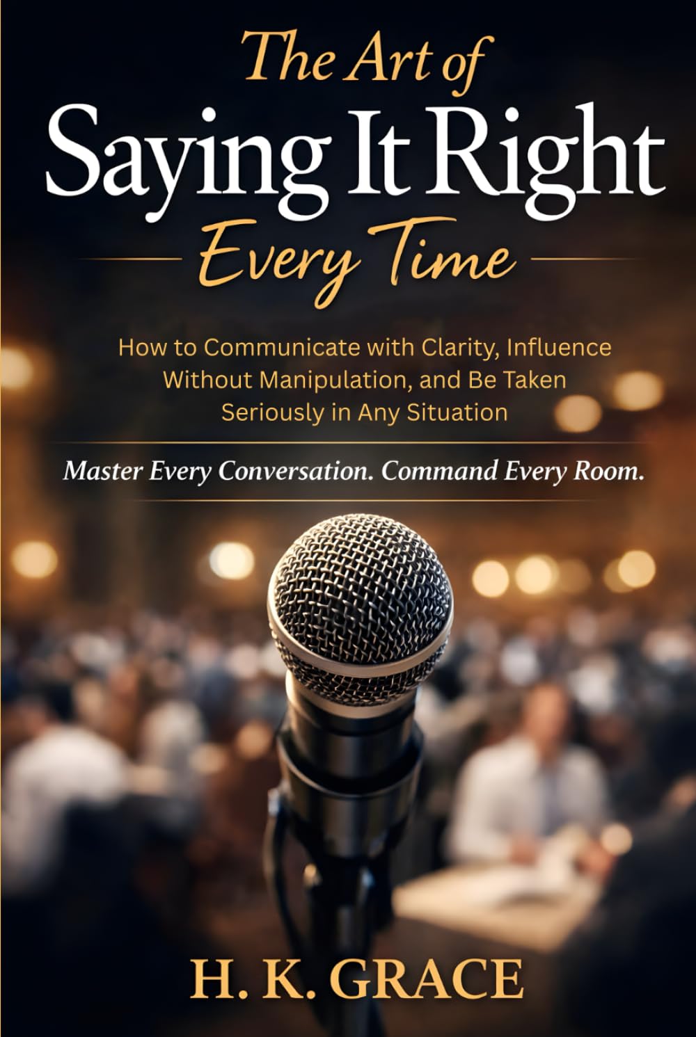 The Art of Saying It Right Everytime: How to Communicate with Clarity, Influence Without Manipulation, and Be Taken Seriously in Any Situation (The