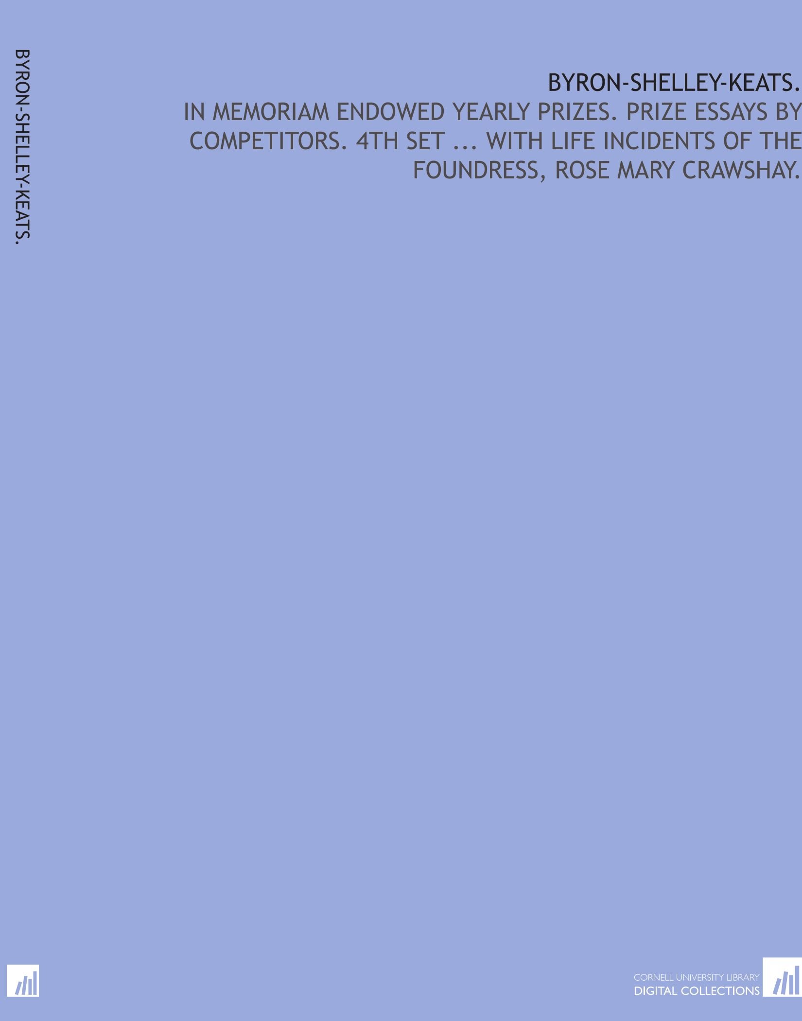 Byron-Shelley-Keats.: In memoriam endowed yearly prizes. Prize essays by competitors. 4th set ... with life incidents of the foundress, Rose Mary Crawshay.