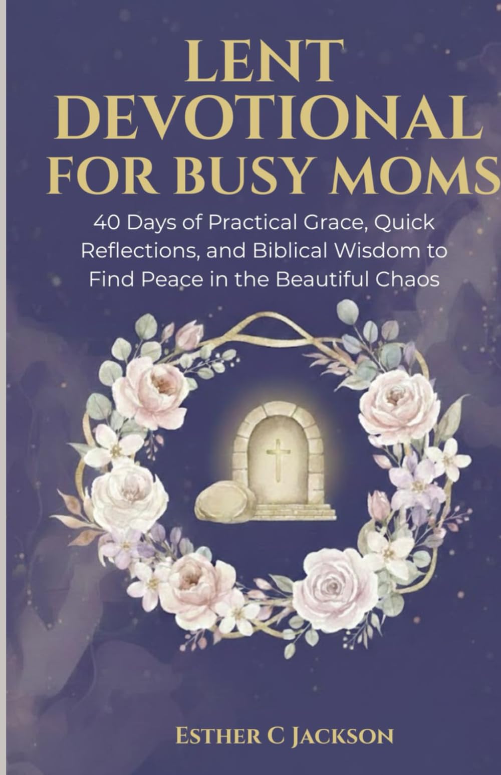 Lent Devotional for Busy Moms: 40 Days of Practical Grace, Quick Reflections, and Biblical Wisdom to Find Peace in the Beautiful Chaos