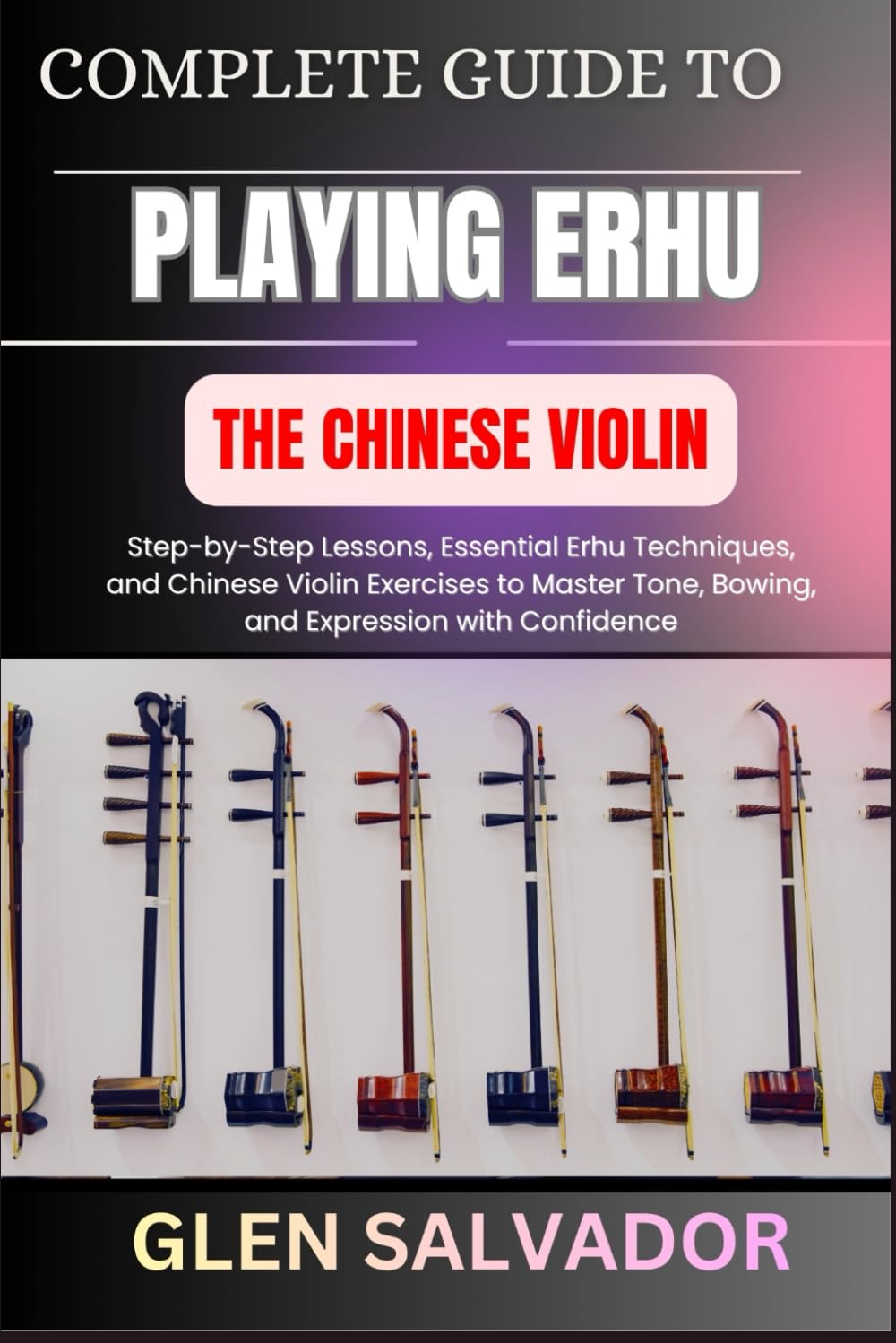 COMPLETE GUIDE TO PLAYING ERHU THE CHINESE VIOLIN: Step-by-Step Lessons, Essential Erhu Techniques, and Chinese Violin Exercises to Master Tone, Bowing, and Expression with Confidence