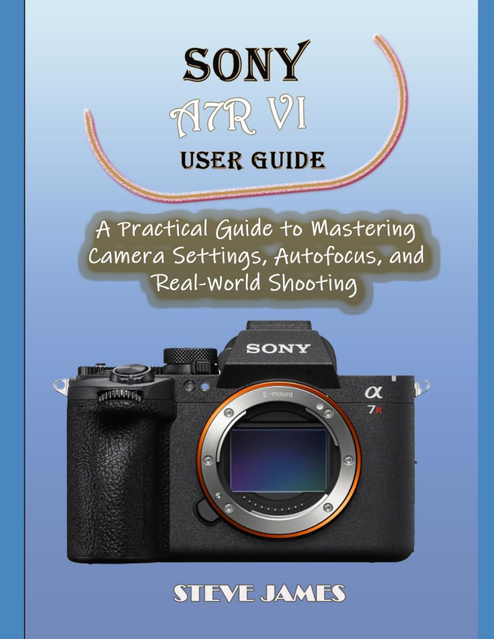 SONY A7R VI USER GUIDE: A Practical Guide to Mastering Camera Settings, Autofocus, and Real-World Shooting