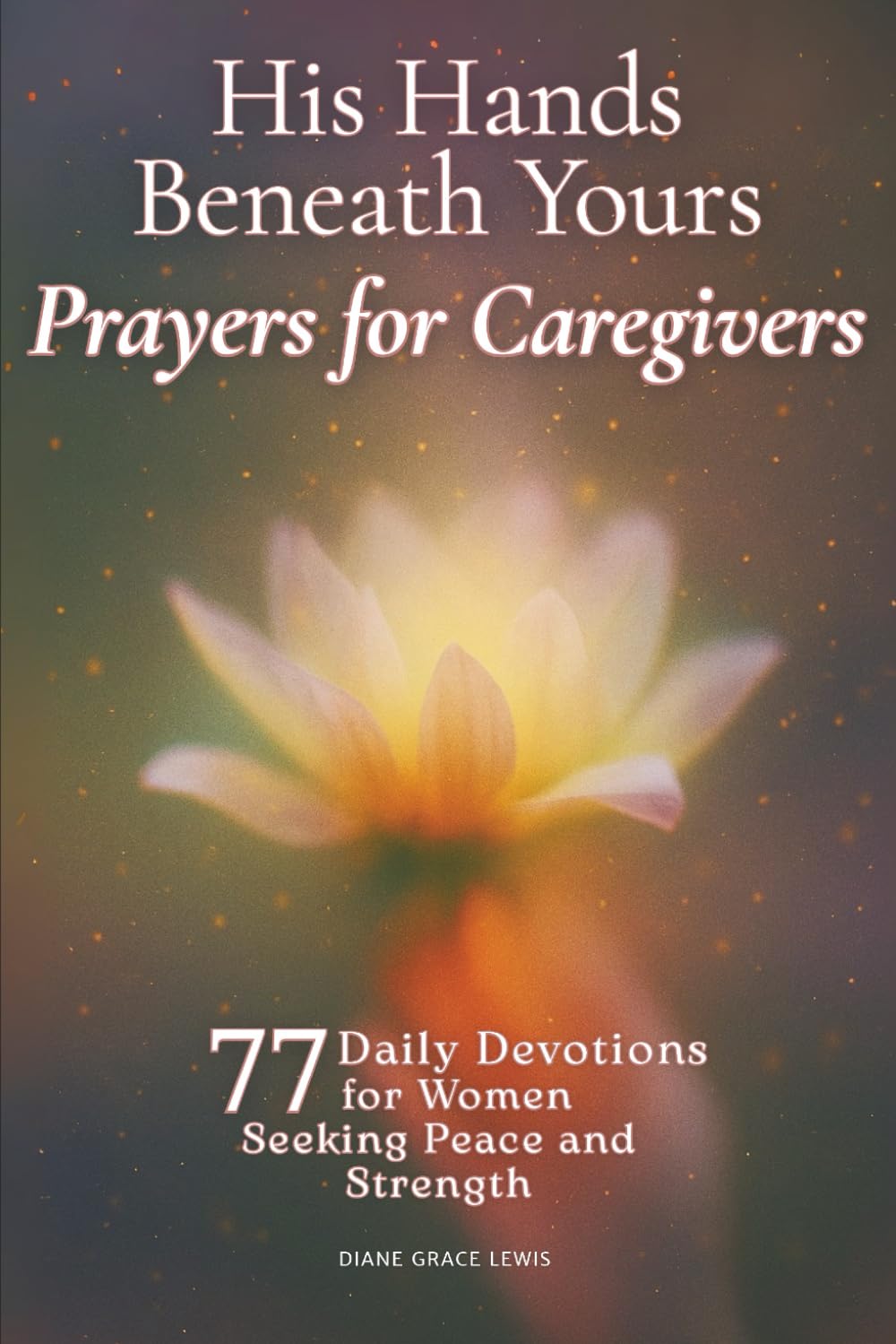 His Hands Beneath Yours - Prayers for Caregivers: 77 Daily Devotions for Women Seeking Peace and Strength