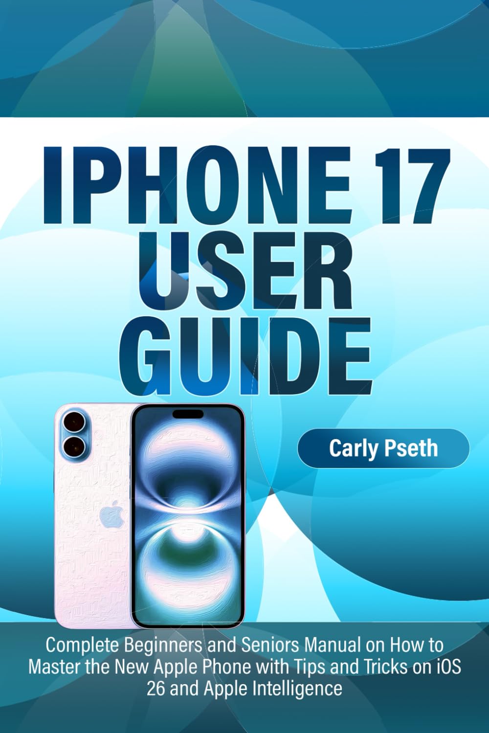 IPHONE 17 USER GUIDE: Complete Beginners and Seniors Manual on How to Master the New Apple Phone with Tips and Tricks on iOS 26 and Apple Intelligence
