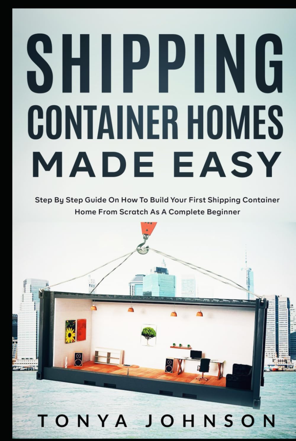 Shipping Container Homes Made Easy: Step By Step Guide On How To Build Your First Shipping Container Home From Scratch As A Complete Beginner