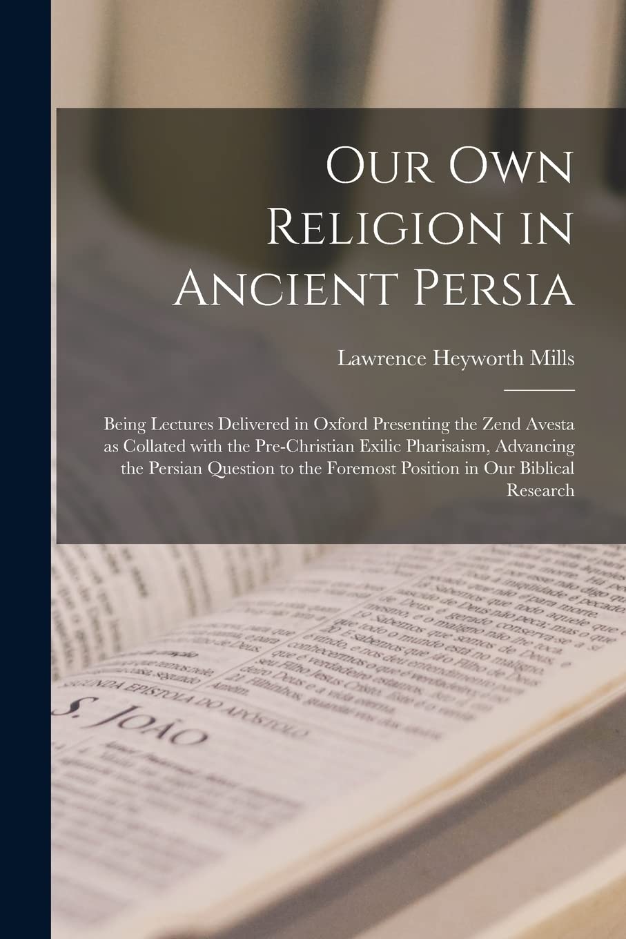 Our Own Religion in Ancient Persia: Being Lectures Delivered in Oxford Presenting the Zend Avesta as Collated With the Pre-Christian Exilic ... Foremost Position in Our Biblical Research