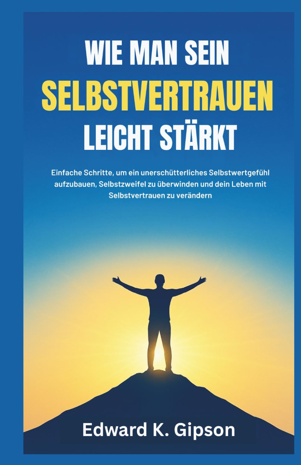 WIE MAN SEIN SELBSTVERTRAUEN LEICHT STÄRKT: Einfache Schritte, um ein unerschütterliches Selbstwertgefühl aufzubauen, Selbstzweifel zu überwinden und dein Leben mit Selbstvertrauen zu verändern