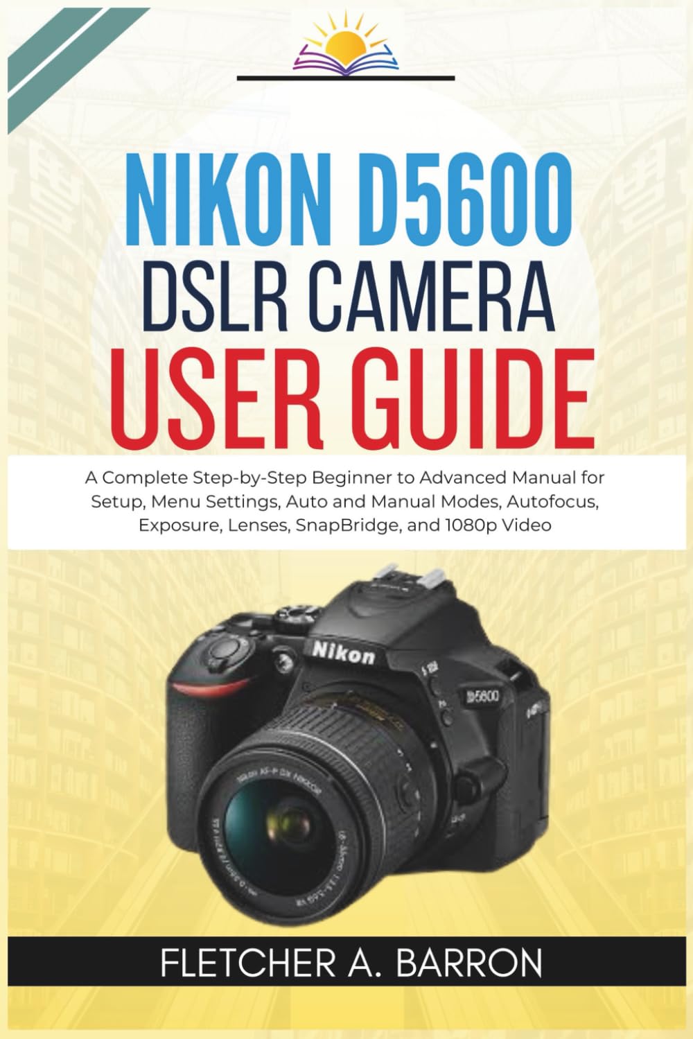 Nikon D5600 DSLR Camera User Guide: A Complete Step-by-Step Beginner to Advanced Manual for Setup, Menu Settings, Auto and Manual Modes, Autofocus, Exposure, Lenses, SnapBridge, and 1080p Video