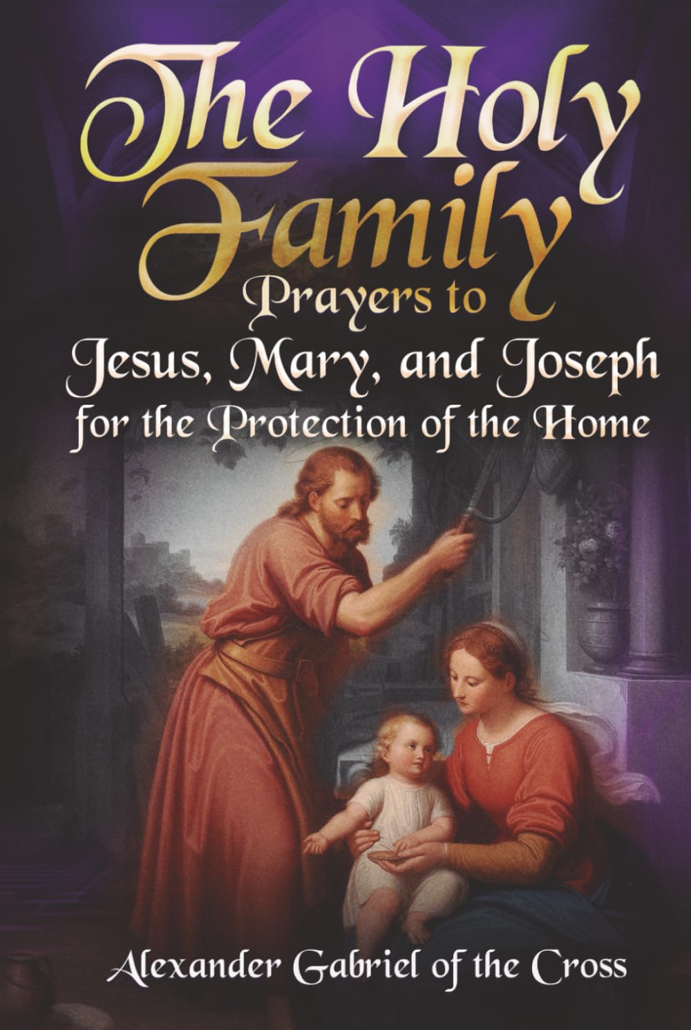 The Holy Family: Prayers to Jesus, Mary, and Joseph for the Protection of the Home