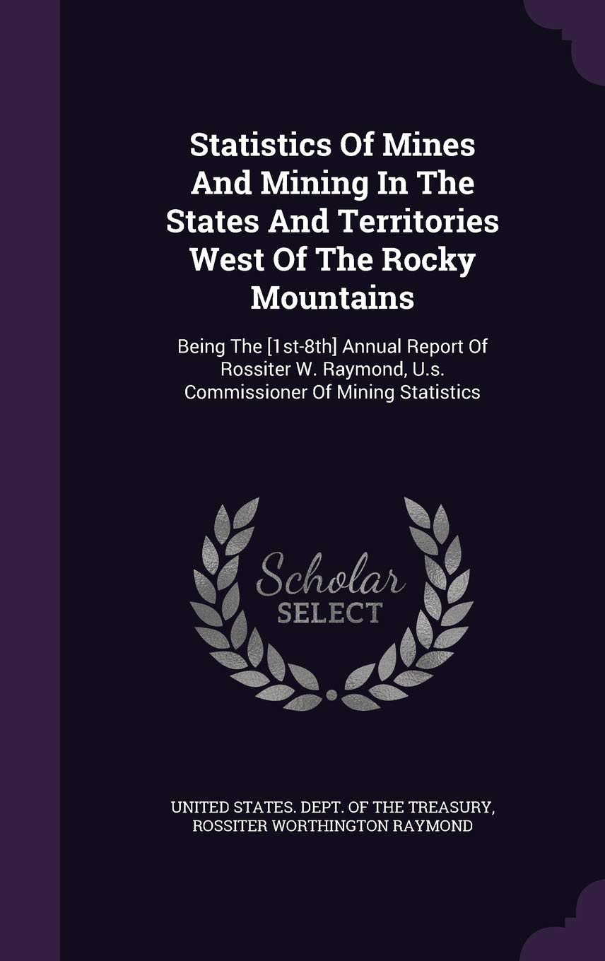 Statistics of Mines and Mining in the States and Territories West of the Rocky Mountains: Being the [1st-8th] Annual Report of Rossiter W. Raymond, U.S. Commissioner of Mining Statistics