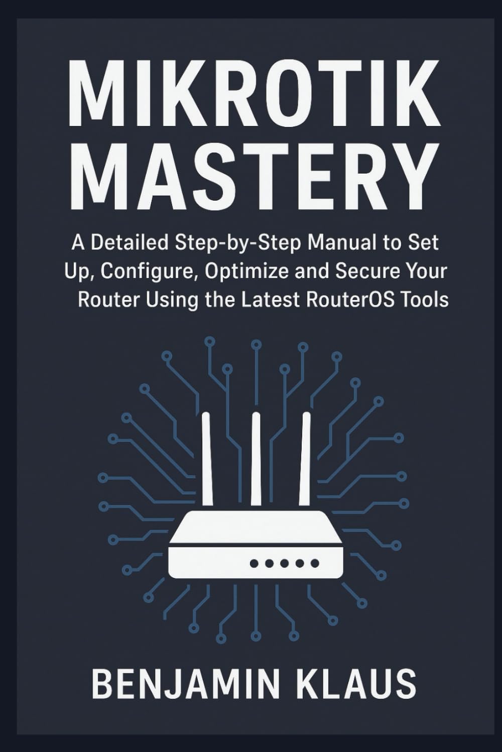Mikrotik Mastery: A Detailed Step-by-Step Manual to Set Up, Configure, Optimize and Secure Your Router Using the Latest RouterOS Tools